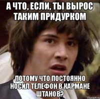 А что, если, ты вырос таким придурком потому что постоянно носил телефон в кармане штанов?