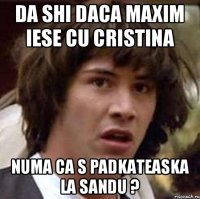 da shi daca maxim iese cu cristina numa ca s padkateaska la sandu ?