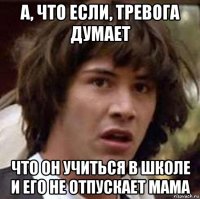 А, ЧТО ЕСЛИ, ТРЕВОГА ДУМАЕТ ЧТО ОН УЧИТЬСЯ В ШКОЛЕ И ЕГО НЕ ОТПУСКАЕТ МАМА