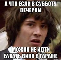 А ЧТО ЕСЛИ В СУББОТУ ВЕЧЕРОМ МОЖНО НЕ ИДТИ БУХАТЬ ВИНО В ГАРАЖЕ