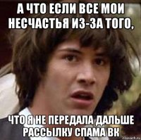 а что если все мои несчастья из-за того, что я не передала дальше рассылку спама вк