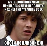 а что, если шшимкус пришелец с другой планеты и хочет тип атравить всех своей подливой)))0