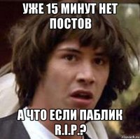 уже 15 минут нет постов а что если паблик r.i.p.?