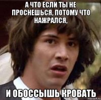 а что если ты не проснешься, потому что нажрался, и обоссышь кровать