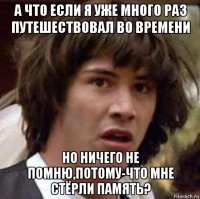 а что если я уже много раз путешествовал во времени но ничего не помню,потому-что мне стёрли память?