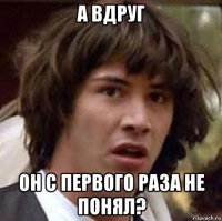 а вдруг он с первого раза не понял?