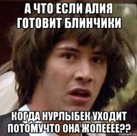 а что если алия готовит блинчики когда нурлыбек уходит потомучто она жопееее??