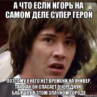 а что если игорь на самом деле супер герой поэтому у него нет времени на универ, так как он спасает очередную бабушку в этом злачном городе