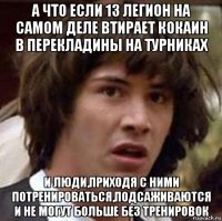 а что если 13 легион на самом деле втирает кокаин в перекладины на турниках и люди,приходя с ними потренироваться,подсаживаются и не могут больше без тренировок