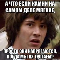 а что если камни на самом деле мягкие, просто они напрягаются, когда мы их трогаем?