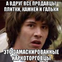 а вдруг все продавцы плитки, камней и гальки это замаскированные наркоторговцы