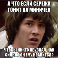 а что если сережа гонит на миничек чтобы никто не узнал, как сильно он ему нравится?