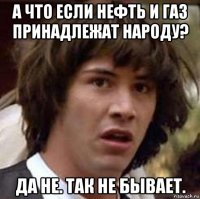 а что если нефть и газ принадлежат народу? да не. так не бывает.