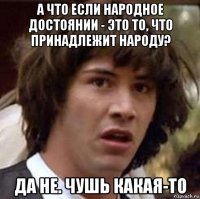 а что если народное достоянии - это то, что принадлежит народу? да не. чушь какая-то