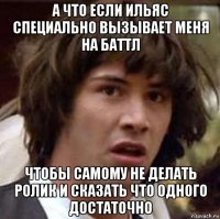 а что если ильяс специально вызывает меня на баттл чтобы самому не делать ролик и сказать что одного достаточно