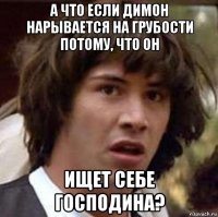 а что если димон нарывается на грубости потому, что он ищет себе господина?