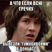 а что если всю гречку вывезли "гумконвоями" в донбасс