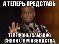 а теперь представь телефоны samsung сняли с производства