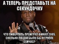 а теперь представьте на секундочку что ливерпуль проиграл финал 2005. сколько людей было бы в группе сейчас?