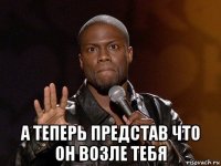  а теперь представ что он возле тебя