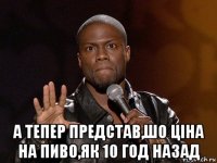  а тепер представ,шо ціна на пиво,як 10 год назад