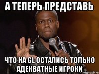 а теперь представь что на gl остались только адекватные игроки