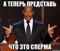 а теперь представь что это сперма