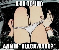 а ти точно адмін "ПІДСЛУХАНО?"