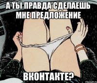 А ТЫ ПРАВДА СДЕЛАЕШЬ МНЕ ПРЕДЛОЖЕНИЕ ВКОНТАКТЕ?