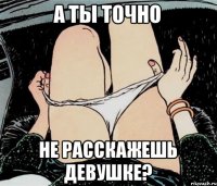 А ТЫ ТОЧНО НЕ РАССКАЖЕШЬ ДЕВУШКЕ?