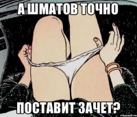 а шматов точно поставит зачет?