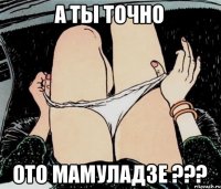 А ТЫ ТОЧНО ОТО МАМУЛАДЗЕ ???