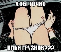 А ТЫ ТОЧНО ИЛЬЯ ГРУЗКОВ???