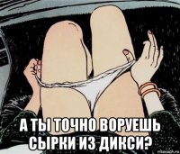  а ты точно воруешь сырки из дикси?