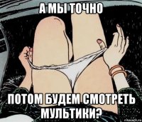 а мы точно потом будем смотреть мультики?