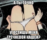 а ты точно угостишь меня гречневой кашей?