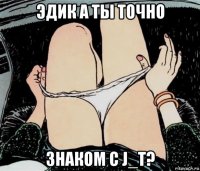 эдик а ты точно знаком с j_t?