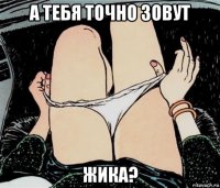 а тебя точно зовут жика?