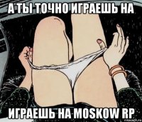 а ты точно играешь на играешь на moskow rp