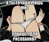 а ты точно купишь мне планшет для рисования?