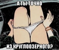 а ты точно из круглоозерного?