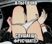 а ты точно слушаешь фрусчанте?