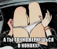  а ты точно вернешься в коноху?