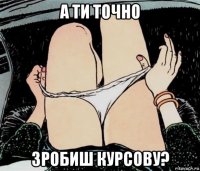 а ти точно зробиш курсову?