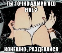 ты точно админ old five ? конешно , раздевайся