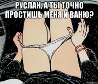 руслан, а ты точно простишь меня и ваню? 