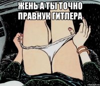 жень а ты точно правнук гитлера 