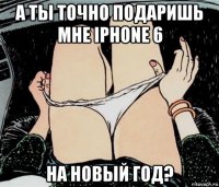 а ты точно подаришь мне iphone 6 на новый год?