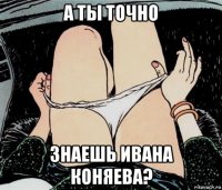 а ты точно знаешь ивана коняева?