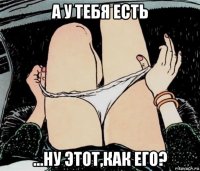 а у тебя есть ...ну этот,как его?